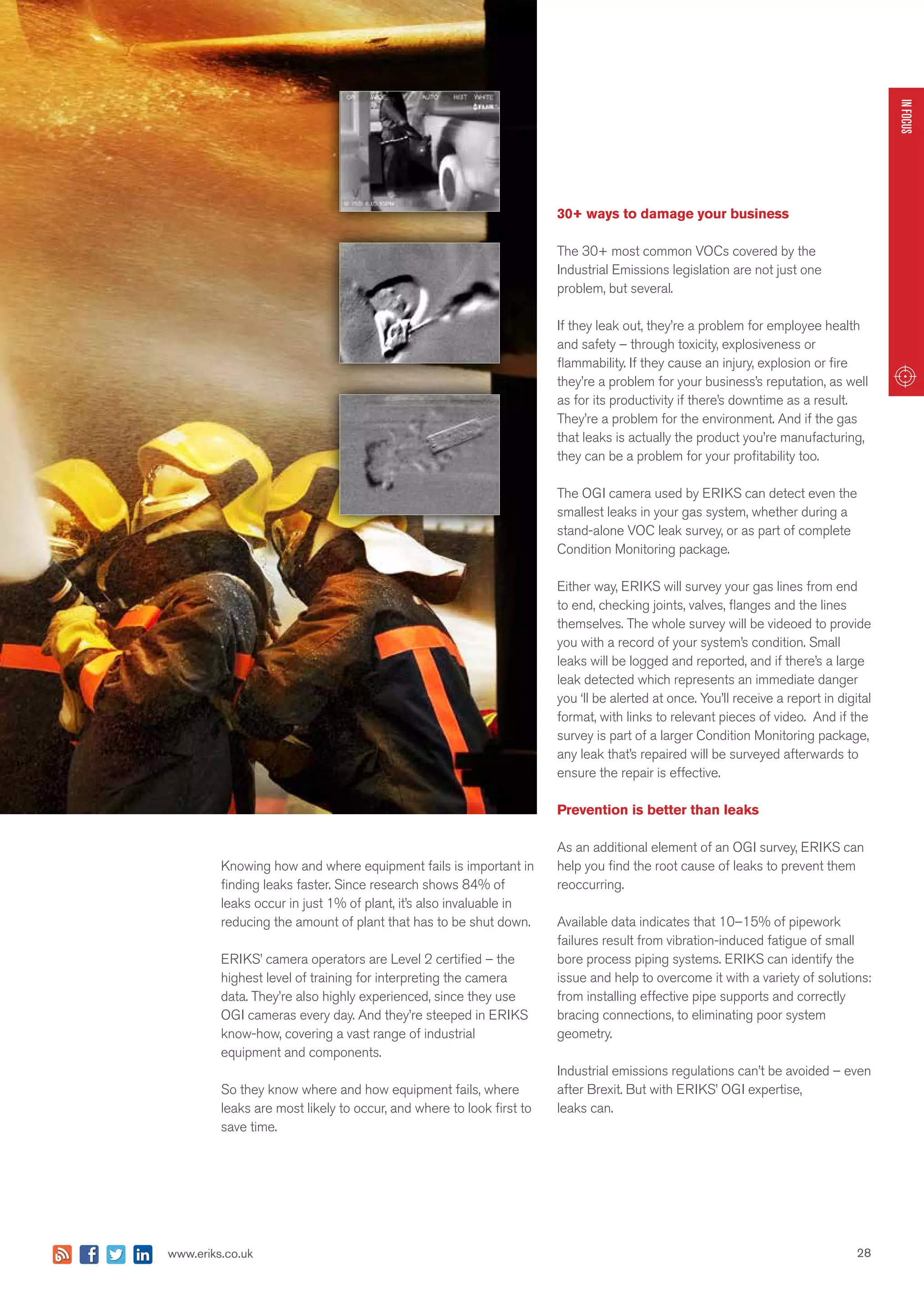 28www.eriks.co.uk
INFOCUS
Knowing how and where equipment fails is important in
finding leaks faster. Since research shows 84% of
leaks occur in just 1% of plant, it’s also invaluable in
reducing the amount of plant that has to be shut down.
ERIKS’ camera operators are Level 2 certified – the
highest level of training for interpreting the camera
data. They’re also highly experienced, since they use
OGI cameras every day. And they’re steeped in ERIKS
know-how, covering a vast range of industrial
equipment and components.
So they know where and how equipment fails, where
leaks are most likely to occur, and where to look first to
save time.
30+ ways to damage your business
The 30+ most common VOCs covered by the
Industrial Emissions legislation are not just one
problem, but several.
If they leak out, they’re a problem for employee health
and safety – through toxicity, explosiveness or
flammability. If they cause an injury, explosion or fire
they’re a problem for your business’s reputation, as well
as for its productivity if there’s downtime as a result.
They’re a problem for the environment. And if the gas
that leaks is actually the product you’re manufacturing,
they can be a problem for your profitability too.
The OGI camera used by ERIKS can detect even the
smallest leaks in your gas system, whether during a
stand-alone VOC leak survey, or as part of complete
Condition Monitoring package.
Either way, ERIKS will survey your gas lines from end
to end, checking joints, valves, flanges and the lines
themselves. The whole survey will be videoed to provide
you with a record of your system’s condition. Small
leaks will be logged and reported, and if there’s a large
leak detected which represents an immediate danger
you ‘ll be alerted at once. You’ll receive a report in digital
format, with links to relevant pieces of video. And if the
survey is part of a larger Condition Monitoring package,
any leak that’s repaired will be surveyed afterwards to
ensure the repair is effective.
Prevention is better than leaks
As an additional element of an OGI survey, ERIKS can
help you find the root cause of leaks to prevent them
reoccurring.
Available data indicates that 10–15% of pipework
failures result from vibration-induced fatigue of small
bore process piping systems. ERIKS can identify the
issue and help to overcome it with a variety of solutions:
from installing effective pipe supports and correctly
bracing connections, to eliminating poor system
geometry.
Industrial emissions regulations can’t be avoided – even
after Brexit. But with ERIKS’ OGI expertise,
leaks can.
 