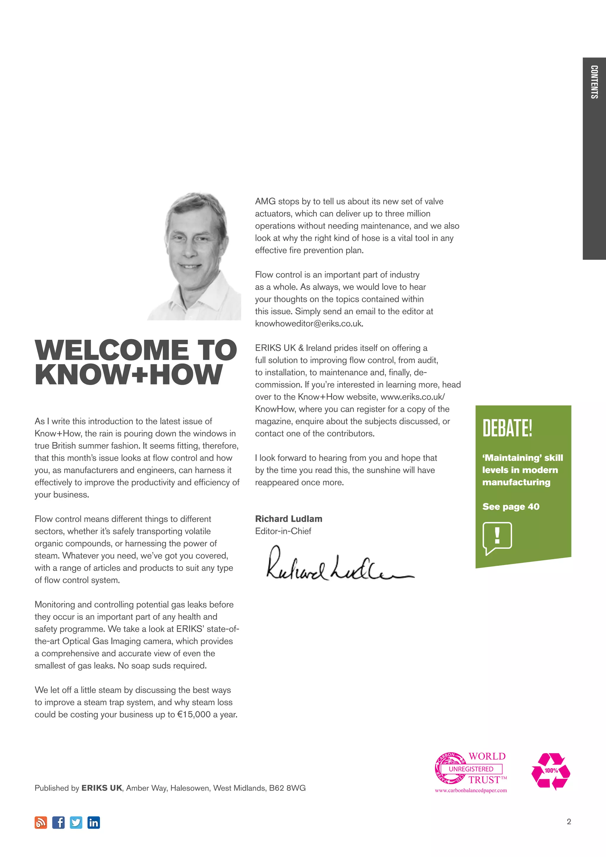 2
WELCOME TO
KNOW+HOW
UNREGISTERED
As I write this introduction to the latest issue of
Know+How, the rain is pouring down the windows in
true British summer fashion. It seems fitting, therefore,
that this month’s issue looks at flow control and how
you, as manufacturers and engineers, can harness it
effectively to improve the productivity and efficiency of
your business.
Flow control means different things to different
sectors, whether it’s safely transporting volatile
organic compounds, or harnessing the power of
steam. Whatever you need, we’ve got you covered,
with a range of articles and products to suit any type
of flow control system.
Monitoring and controlling potential gas leaks before
they occur is an important part of any health and
safety programme. We take a look at ERIKS’ state-of-
the-art Optical Gas Imaging camera, which provides
a comprehensive and accurate view of even the
smallest of gas leaks. No soap suds required.
We let off a little steam by discussing the best ways
to improve a steam trap system, and why steam loss
could be costing your business up to €15,000 a year.
CONTENTS
Published by ERIKS UK, Amber Way, Halesowen, West Midlands, B62 8WG
DEBATE!
‘Maintaining’ skill
levels in modern
manufacturing
See page 40
2
AMG stops by to tell us about its new set of valve
actuators, which can deliver up to three million
operations without needing maintenance, and we also
look at why the right kind of hose is a vital tool in any
effective fire prevention plan.
Flow control is an important part of industry
as a whole. As always, we would love to hear
your thoughts on the topics contained within
this issue. Simply send an email to the editor at
knowhoweditor@eriks.co.uk.
ERIKS UK & Ireland prides itself on offering a
full solution to improving flow control, from audit,
to installation, to maintenance and, finally, de-
commission. If you’re interested in learning more, head
over to the Know+How website, www.eriks.co.uk/
KnowHow, where you can register for a copy of the
magazine, enquire about the subjects discussed, or
contact one of the contributors.
I look forward to hearing from you and hope that
by the time you read this, the sunshine will have
reappeared once more.
Richard Ludlam
Editor-in-Chief
 