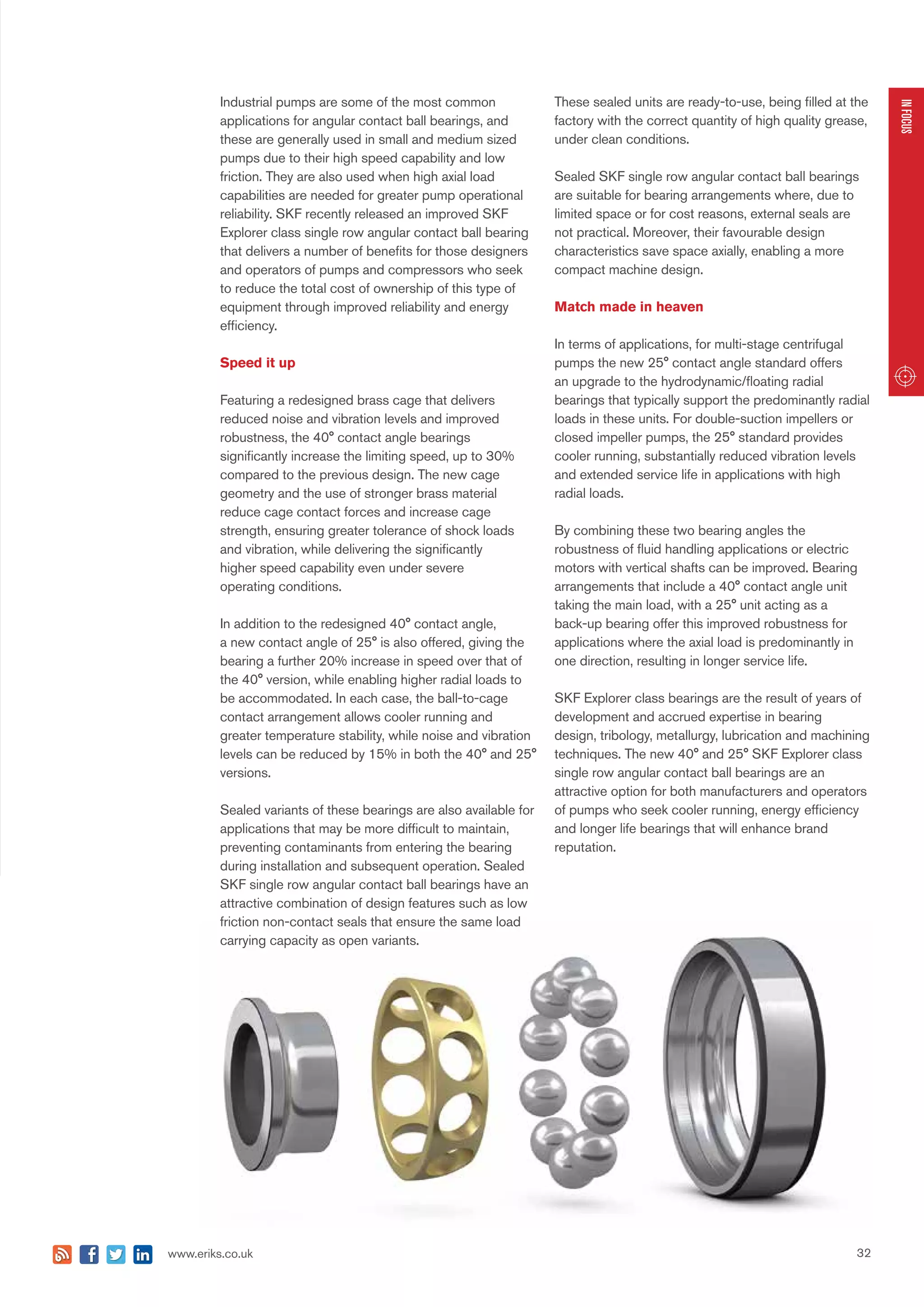 32www.eriks.co.uk
INFOCUS
Industrial pumps are some of the most common
applications for angular contact ball bearings, and
these are generally used in small and medium sized
pumps due to their high speed capability and low
friction. They are also used when high axial load
capabilities are needed for greater pump operational
reliability. SKF recently released an improved SKF
Explorer class single row angular contact ball bearing
that delivers a number of benefits for those designers
and operators of pumps and compressors who seek
to reduce the total cost of ownership of this type of
equipment through improved reliability and energy
efficiency.
Speed it up
Featuring a redesigned brass cage that delivers
reduced noise and vibration levels and improved
robustness, the 40° contact angle bearings
significantly increase the limiting speed, up to 30%
compared to the previous design. The new cage
geometry and the use of stronger brass material
reduce cage contact forces and increase cage
strength, ensuring greater tolerance of shock loads
and vibration, while delivering the significantly
higher speed capability even under severe
operating conditions.
In addition to the redesigned 40° contact angle,
a new contact angle of 25° is also offered, giving the
bearing a further 20% increase in speed over that of
the 40° version, while enabling higher radial loads to
be accommodated. In each case, the ball-to-cage
contact arrangement allows cooler running and
greater temperature stability, while noise and vibration
levels can be reduced by 15% in both the 40° and 25°
versions.
Sealed variants of these bearings are also available for
applications that may be more difficult to maintain,
preventing contaminants from entering the bearing
during installation and subsequent operation. Sealed
SKF single row angular contact ball bearings have an
attractive combination of design features such as low
friction non-contact seals that ensure the same load
carrying capacity as open variants.
These sealed units are ready-to-use, being filled at the
factory with the correct quantity of high quality grease,
under clean conditions.
Sealed SKF single row angular contact ball bearings
are suitable for bearing arrangements where, due to
limited space or for cost reasons, external seals are
not practical. Moreover, their favourable design
characteristics save space axially, enabling a more
compact machine design.
Match made in heaven
In terms of applications, for multi-stage centrifugal
pumps the new 25° contact angle standard offers
an upgrade to the hydrodynamic/floating radial
bearings that typically support the predominantly radial
loads in these units. For double-suction impellers or
closed impeller pumps, the 25° standard provides
cooler running, substantially reduced vibration levels
and extended service life in applications with high
radial loads.
By combining these two bearing angles the
robustness of fluid handling applications or electric
motors with vertical shafts can be improved. Bearing
arrangements that include a 40° contact angle unit
taking the main load, with a 25° unit acting as a
back-up bearing offer this improved robustness for
applications where the axial load is predominantly in
one direction, resulting in longer service life.
SKF Explorer class bearings are the result of years of
development and accrued expertise in bearing
design, tribology, metallurgy, lubrication and machining
techniques. The new 40° and 25° SKF Explorer class
single row angular contact ball bearings are an
attractive option for both manufacturers and operators
of pumps who seek cooler running, energy efficiency
and longer life bearings that will enhance brand
reputation.
 