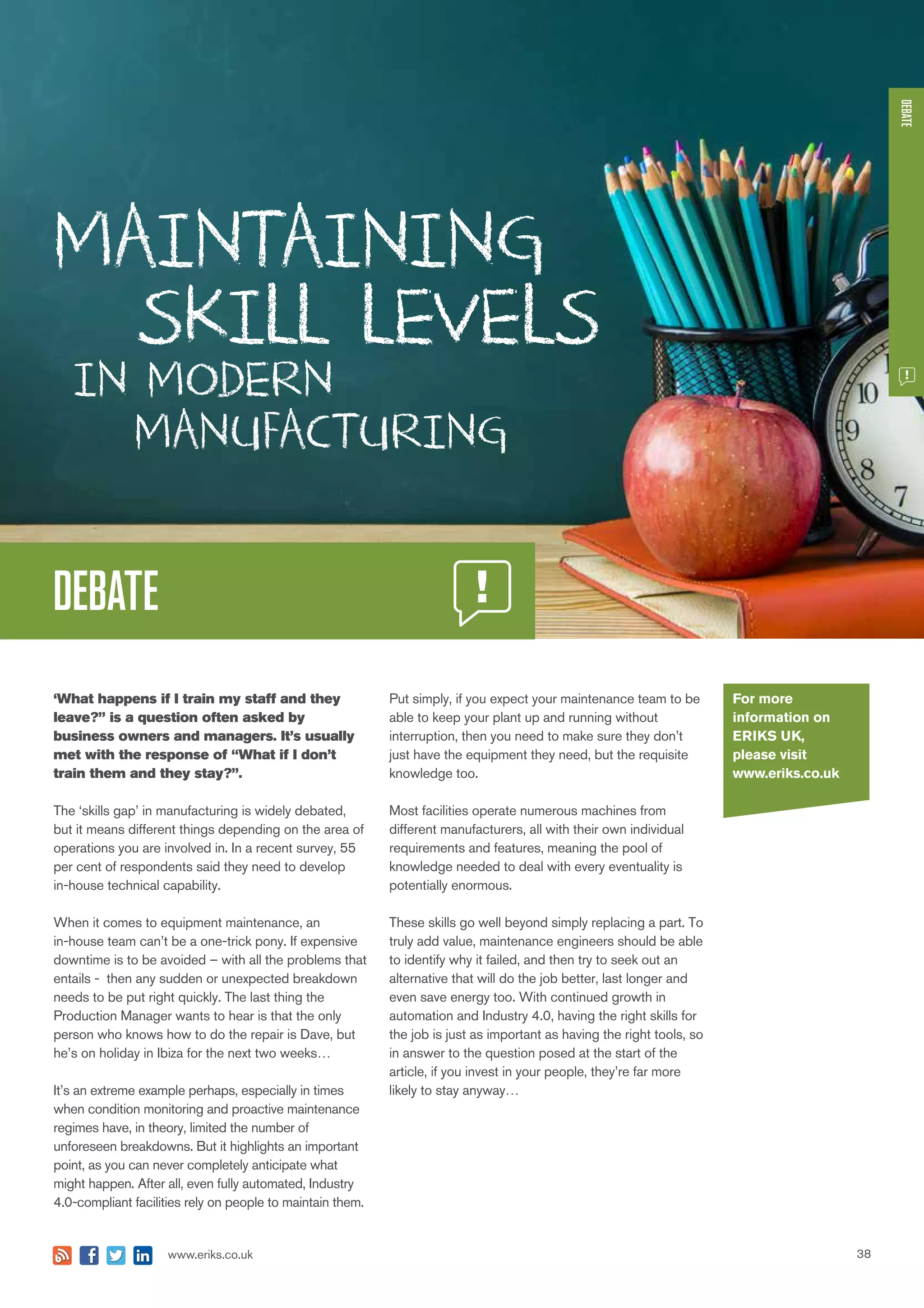 38www.eriks.co.uk
DEBATE
‘What happens if I train my staff and they
leave?” is a question often asked by
business owners and managers. It’s usually
met with the response of “What if I don’t
train them and they stay?”.
The ‘skills gap’ in manufacturing is widely debated,
but it means different things depending on the area of
operations you are involved in. In a recent survey, 55
per cent of respondents said they need to develop
in-house technical capability.
When it comes to equipment maintenance, an
in-house team can’t be a one-trick pony. If expensive
downtime is to be avoided – with all the problems that
entails - then any sudden or unexpected breakdown
needs to be put right quickly. The last thing the
Production Manager wants to hear is that the only
person who knows how to do the repair is Dave, but
he’s on holiday in Ibiza for the next two weeks…
It’s an extreme example perhaps, especially in times
when condition monitoring and proactive maintenance
regimes have, in theory, limited the number of
unforeseen breakdowns. But it highlights an important
point, as you can never completely anticipate what
might happen. After all, even fully automated, Industry
4.0-compliant facilities rely on people to maintain them.
Put simply, if you expect your maintenance team to be
able to keep your plant up and running without
interruption, then you need to make sure they don’t
just have the equipment they need, but the requisite
knowledge too.
Most facilities operate numerous machines from
different manufacturers, all with their own individual
requirements and features, meaning the pool of
knowledge needed to deal with every eventuality is
potentially enormous.
These skills go well beyond simply replacing a part. To
truly add value, maintenance engineers should be able
to identify why it failed, and then try to seek out an
alternative that will do the job better, last longer and
even save energy too. With continued growth in
automation and Industry 4.0, having the right skills for
the job is just as important as having the right tools, so
in answer to the question posed at the start of the
article, if you invest in your people, they’re far more
likely to stay anyway…
DEBATE
For more
information on
ERIKS UK,
please visit
www.eriks.co.uk
 
