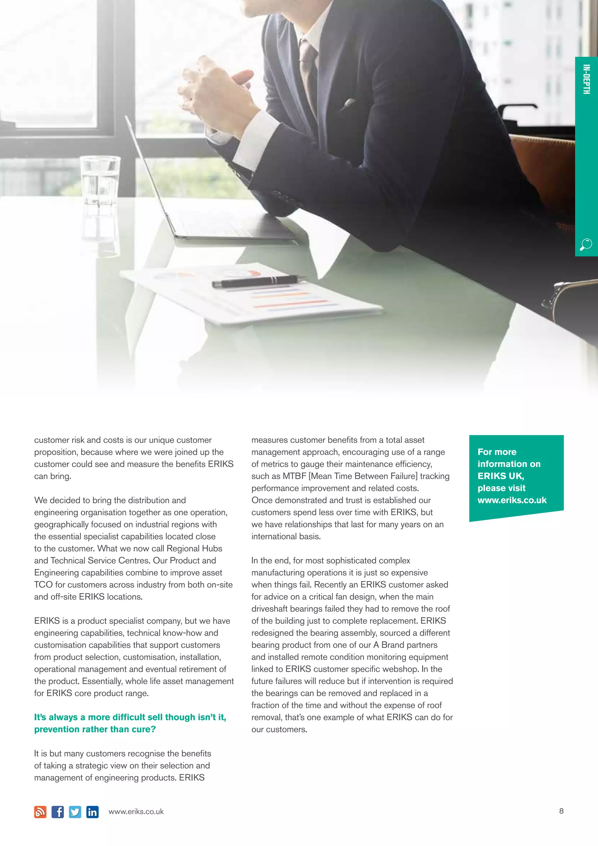 8www.eriks.co.uk
IN-DEPTH
For more
information on
ERIKS UK,
please visit
www.eriks.co.uk
customer risk and costs is our unique customer
proposition, because where we were joined up the
customer could see and measure the benefits ERIKS
can bring.
We decided to bring the distribution and
engineering organisation together as one operation,
geographically focused on industrial regions with
the essential specialist capabilities located close
to the customer. What we now call Regional Hubs
and Technical Service Centres. Our Product and
Engineering capabilities combine to improve asset
TCO for customers across industry from both on-site
and off-site ERIKS locations.
ERIKS is a product specialist company, but we have
engineering capabilities, technical know-how and
customisation capabilities that support customers
from product selection, customisation, installation,
operational management and eventual retirement of
the product. Essentially, whole life asset management
for ERIKS core product range.
It’s always a more difficult sell though isn’t it,
prevention rather than cure?
It is but many customers recognise the benefits
of taking a strategic view on their selection and
management of engineering products. ERIKS
measures customer benefits from a total asset
management approach, encouraging use of a range
of metrics to gauge their maintenance efficiency,
such as MTBF [Mean Time Between Failure] tracking
performance improvement and related costs.
Once demonstrated and trust is established our
customers spend less over time with ERIKS, but
we have relationships that last for many years on an
international basis.
In the end, for most sophisticated complex
manufacturing operations it is just so expensive
when things fail. Recently an ERIKS customer asked
for advice on a critical fan design, when the main
driveshaft bearings failed they had to remove the roof
of the building just to complete replacement. ERIKS
redesigned the bearing assembly, sourced a different
bearing product from one of our A Brand partners
and installed remote condition monitoring equipment
linked to ERIKS customer specific webshop. In the
future failures will reduce but if intervention is required
the bearings can be removed and replaced in a
fraction of the time and without the expense of roof
removal, that’s one example of what ERIKS can do for
our customers.
IN-DEPTH
 