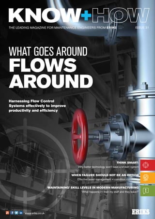 THE LEADING MAGAZINE FOR MAINTENANCE ENGINEERS FROM ERIKS
www.eriks.co.uk
THINK SMART:
Why better technology won’t save a broken system
WHEN FAILURE SHOULD NOT BE AN OPTION
Effective asset management = condition monitoring
‘MAINTAINING’ SKILL LEVELS IN MODERN MANUFACTURING
‘What happens if I train my staff and they leave?'
ISSUE 31
WHAT GOES AROUND
FLOWS
AROUND
Harnessing Flow Control
Systems effectively to improve
productivity and efficiency
 