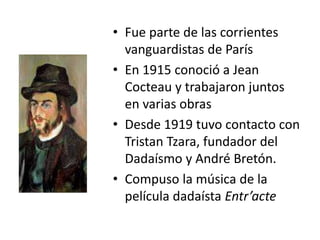 • Fue parte de las corrientes
vanguardistas de París
• En 1915 conoció a Jean
Cocteau y trabajaron juntos
en varias obras
• Desde 1919 tuvo contacto con
Tristan Tzara, fundador del
Dadaísmo y André Bretón.
• Compuso la música de la
película dadaísta Entr’acte
 