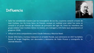 Influencia
• Satie fue considerado maestro por los innovadores de Les Six, a quienes conoció a través de
Jean Cocteau. Les Six («Los Seis», en francés, aunque en realidad eran siete) fue como se
conoció a un grupo francés de músicos de principios del siglo XX. Entre los miembros del
grupo estaban Jean Cocteau (único no músico, era mánager) y Erik Satie (que abandonaría el
grupo en 1918).
• Influyó en otros compositores como Claude Debussy y Maurice Ravel.
• Desde 1916 Satie y Cocteau trabajaron en el ballet Parade, que estrenaron en 1917 los Ballets
Rusos de Sergei Diaghilev, con decorados y vestuarios de Pablo Picasso y coreografía de
Léonide Massine.
 