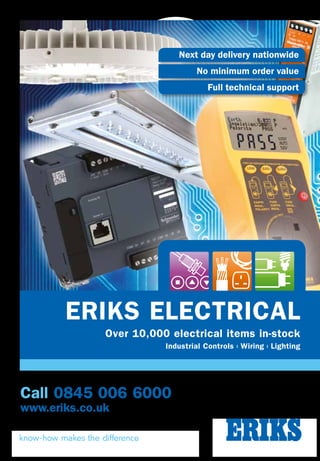 ERIKS ELECTRICAL
Over 10,000 electrical items in-stock
Industrial Controls l Wiring l Lighting
Call 0845 006 6000
www.eriks.co.uk
Next day delivery nationwide
No minimum order value
Full technical support
ERIKSELECTRICALISSUENO.6
WiringLightingIndustrialControls
PRODUCT INNOVATION 52-53
PROTECTION, ISOLATION AND SAFETY 54-59
WIRING ACCESSORIES 60-75
CONSUMABLES 76-96
CABLES 97-104
CABLE MANAGEMENT 105-112
TEST EQUIPMENT 113-116
AIR TREATMENT 117-118
LIGHT FITTINGS 119-130
LAMPS AND TUBES 132-136
CONTROL AND AUTOMATION 12-28
SENSING AND DETECTION 29-45
INDUSTRIAL CONTROL ACCESSORIES 46-50
Call 0845 006 6000
ERIKS ELECTRICAL
Over 10,000 electrical items in-stock
UNREGISTERED
www.lighting.eriks.co.uk
Now you can reduce your energy use and
CO2 footprint, with just one switch. A switch
to ERIKS Lighting Solutions, for unbiased
answers that meet all your lighting needs.
Offering a comprehensive
service and professional
advice, ERIKS Lighting
Solutions can provide tailor-
made solutions whatever
your lighting application.
We can make product
recommendations from a wide
range of leading manufacturers,
to suit your requirements. And
we provide a full range of value-
added services.
Better still, we don’t leave
you in the dark. Instead, we
produce a payback report which
details achievable energy and
cost savings, carbon reductions
and total cost of ownership.
So you know exactly how much
lighter your bills could be.
Make sure you achieve your
goals on your next lighting
project. Contact ERIKS Lighting
Solutions for more illumination.
Get switched on
01455 557 858
lighting@eriks.co.uk
For more information
contact us on
 