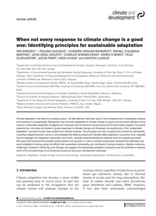 review article




When not every response to climate change is a good
one: Identifying principles for sustainable adaptation
SIRI ERIKSEN1,*, PAULINA ALDUNCE2, CHANDRA SEKHAR BAHINIPATI3, RAFAEL D’ALMEIDA
MARTINS4, JOHN ISAAC MOLEFE5, CHARLES NHEMACHENA6, KAREN O’BRIEN7, FELIX
OLORUNFEMI8, JACOB PARK9, LINDA SYGNA7 and KIRSTEN ULSRUD7

1
 Department of International Environment and Development Studies, Noragric, Norwegian University of Life Sciences,
P.O. Box 5003, No-1432, Aas, Norway
2
 Department of Environmental Sciences and Renewable Natural Resources, University of Chile, Sta. Rosa 11.315, La Pintana,
Santiago, Chile; Department of Resource Management and Geography, Melbourne School of Land and Environment,
University of Melbourne, Melbourne, Victoria 3010, Australia
3
 Madras Institute of Development Studies (MIDS), 79, Second Main Road, Gandhi Nagar, Adyar, Chennai 600 020, India
4
 Center for Environmental Studies (NEPAM), University of Campinas (UNICAMP), Cid. Univ. Zeferino Vaz, Campinas, SP 13083-867,
Brazil
5
 Department of Environmental Science, University of Botswana, Private Bag 00704, Gaborone, Botswana
6
 Council for Scientiﬁc & Industrial Research, Meiring Naude Road, Pretoria 0001, South Africa
7
 Department of Sociology and Human Geography, University of Oslo, P.O. Box 1096, Blindern, Oslo 0317, Norway
8
 Nigerian Institute of Social and Economic Research, PMB 05, Ojoo, Ibadan, Nigeria
9
 Green Mountain College, One Brennan Circle, Poultney, VT 05764, USA



Climate adaptation has become a pressing issue. Yet little attention has been paid to the consequences of adaptation policies
and practices for sustainability. Recognition that not every adaptation to climate change is a good one has drawn attention to the
need for sustainable adaptation strategies and measures that contribute to social justice and environmental integrity. This article
presents four normative principles to guide responses to climate change and illustrates the signiﬁcance of the ‘sustainable
adaptation’ concept through case studies from diverse contexts. The principles are: ﬁrst, recognize the context for vulnerability,
including multiple stressors; second, acknowledge that differing values and interests affect adaptation outcomes; third, integrate
local knowledge into adaptation responses; and fourth, consider potential feedbacks between local and global processes.
We argue that fundamental societal transformations are required in order to achieve sustainable development pathways and
avoid adaptation funding going into efforts that exacerbate vulnerability and contribute to rising emissions. Despite numerous
challenges involved in achieving such change, we suggest that sustainable adaptation practices have the potential to address
some of the shortcomings of conventional social and economic development pathways.
Keywords: adaptation; climate change; environmental change; sustainable development; transformation; vulnerability




1. Introduction                                                        coming century regardless of reductions in green-
                                                                       house gas emissions, mainly due to thermal
Climate adaptation has become a more visible                           inertia of oceans and the long atmospheric life-
and pressing issue in recent years. In part this                       time of carbon dioxide and other greenhouse
can be attributed to the recognition that the                          gases (Matthews and Caldeira, 2008). However,
climate system will undergo changes in the                             it has also been reluctantly acknowledged


B *Corresponding author. E-mail: siri.eriksen@umb.no
CLIMATE AND DEVELOPMENT 3 (2011) 7–20 doi:10.3763/cdev.2010.0060
# 2011 Earthscan ISSN: 1756-5529 (print), 1756-5537 (online) www.earthscan.co.uk/journals/cdev
 