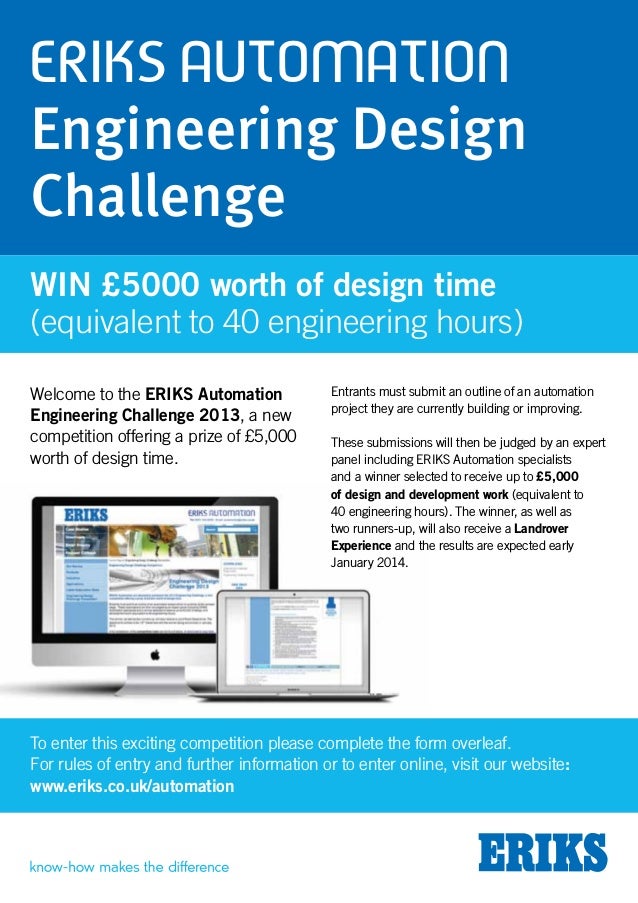 ERIKS Automation
Engineering Design
Challenge
Welcome to the ERIKS Automation
Engineering Challenge 2013, a new
competition offering a prize of £5,000
worth of design time.
Entrants must submit an outline of an automation
project they are currently building or improving.
These submissions will then be judged by an expert
panel including ERIKS Automation specialists
and a winner selected to receive up to £5,000
of design and development work (equivalent to
40 engineering hours). The winner, as well as
two runners-up, will also receive a Landrover
Experience and the results are expected early
January 2014.
Win £5000 worth of design time
(equivalent to 40 engineering hours)
To enter this exciting competition please complete the form overleaf.
For rules of entry and further information or to enter online, visit our website:
www.eriks.co.uk/automation
 
