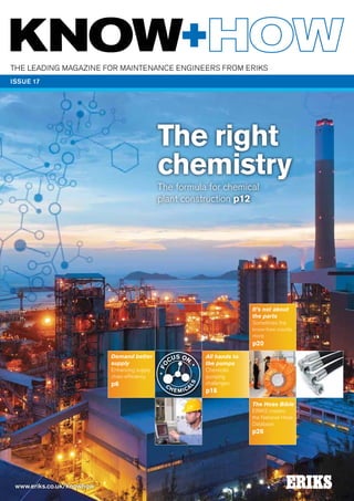 The leading magazine for mainTenance engineers from eriKs
ISSUE 17

The right
chemistry
The formula for chemical
plant construction p12

It’s not about
the parts
sometimes the
know-how counts
more

p6

LS

HE

M IC

A

S ON
CU

LS

HE

M IC

A

S ON
CU

LS

www.eriks.co.uk/knowhow
C

All hands to
the pumps
chemicals
pumping
challenges

p18
The Hose Bible
eriKs creates
the national hose
database

p26

•

• FO

C

enhancing supply
chain efficiency

•

• FO

C

S ON Demand better
CU
supply

•

• FO

p20

 