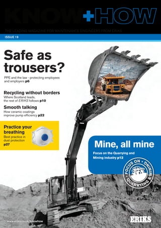 The leading magazine for maintenance engineers FROM ERIKS
www.eriks.co.uk/knowhow
ISSUE 19
Mine, all mine
Focus on the Quarrying and
Mining industry p12
Safe as
trousers?PPE and the law - protecting employees
and employers p6
Q
U
AR RYIN
G
&MININ
G
•FOCU
S ON •
Recycling without borders
Where Scotland leads,
the rest of ERIKS follows p10
Smooth talking
How ceramic coatings
improve pump efficiency p22
Practice your
breathing
Best practice in
dust protection
p27
 
