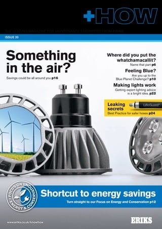 THE LEADING MAGAZINE FOR MAINTENANCE ENGINEERS FROM ERIKS 
ISSUE 20 
Something 
in the air? 
Savings could be all around you p16 
Shortcut to energy savings 
• FOCUS ON • 
www.eriks.co.uk/knowhow 
Turn straight to our Focus on Energy and Conservation p12 
ENERGY & CONSERVATION 
Where did you put the 
whatchamacallit? 
Name that part p6 
Feeling Blue? 
Are you up to the 
Blue Planet Challenge? p10 
Making lights work 
Getting expert lighting advice 
is a bright idea. p22 
Leaking 
secrets 
Best Practice for safer hoses p24 
 