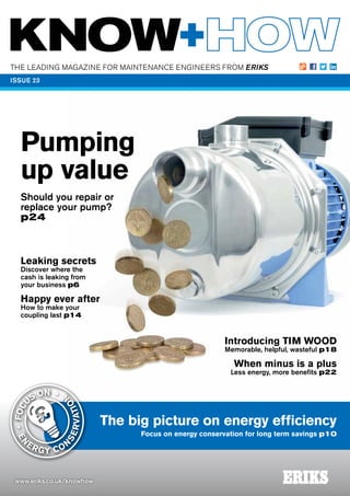 THE LEADING MAGAZINE FOR MAINTENANCE ENGINEERS FROM ERIKS
www.eriks.co.uk/knowhow
ISSUE 23
The big picture on energy efficiency
Focus on energy conservation for long term savings p10
Pumping
up value
Should you repair or
replace your pump?
p24
Introducing TIM WOOD
Memorable, helpful, wasteful p18
When minus is a plus
Less energy, more benefits p22
EN
ERGY CON
SERVATIO
N
•FOC
US ON •
Leaking secrets
Discover where the
cash is leaking from
your business p6
Happy ever after
How to make your
coupling last p14
 