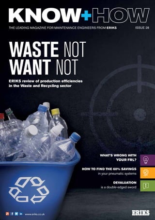 THE LEADING MAGAZINE FOR MAINTENANCE ENGINEERS FROM ERIKS
www.eriks.co.uk
ISSUE 28
WASTE NOT
WANT NOTERIKS review of production efficiencies
in the Waste and Recycling sector
WHAT’S WRONG WITH
YOUR FRL?
HOW TO FIND THE 60% SAVINGS
in your pneumatic systems
DEVALUATION
is a double-edged sword
 