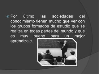  Por último las sociedades del
conocimiento tienen mucho que ver con
los grupos formados de estudio que se
realiza en todas partes del mundo y que
es muy bueno para un mejor
aprendizaje.
 