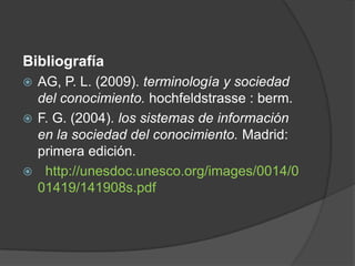 Bibliografía
 AG, P. L. (2009). terminología y sociedad
del conocimiento. hochfeldstrasse : berm.
 F. G. (2004). los sistemas de información
en la sociedad del conocimiento. Madrid:
primera edición.
 http://unesdoc.unesco.org/images/0014/0
01419/141908s.pdf
 