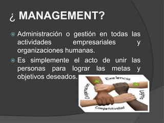 ¿ MANAGEMENT?
 Administración o gestión en todas las
actividades empresariales y
organizaciones humanas.
 Es simplemente el acto de unir las
personas para lograr las metas y
objetivos deseados.
 