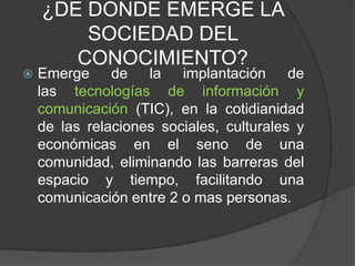 ¿DE DONDE EMERGE LA
SOCIEDAD DEL
CONOCIMIENTO?
 Emerge de la implantación de
las tecnologías de información y
comunicación (TIC), en la cotidianidad
de las relaciones sociales, culturales y
económicas en el seno de una
comunidad, eliminando las barreras del
espacio y tiempo, facilitando una
comunicación entre 2 o mas personas.
 