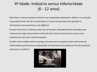 O desenvolvimento evolui em oito idades, oito estádios psicossociais. Os primeiros quatro estádios decorrem no período de bebé e da infância, e os últimos três durante a idade adulta e a velhice.