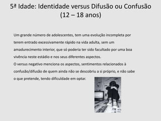  A formação da identidade inicia-se nos primeiros quatro estádios, e o senso desta negociado na adolescência evolui e influencia os últimos três estágios.1ª Idade: Confiança  versus Desconfiança (0 – 18 meses)      Nesta idade a criança vai aprender o que é ter ou não confiança, esta está muito relacionada com a relação entre o bebé e a mãe. A confiança é demonstrada pelo bebé na capacidade de dormir de forma pacífica, alimentar-se confortavelmente e de excretar de forma relaxada. Devido à confiança do bebé e à familiaridade com mãe, que adquire com situações de conforto por ela proporcionadas, atinge uma realização social, que consiste na aceitação em que ela pode ausentar-se e na certeza que ela voltará. 