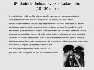 1ª Idade: Confiança  versus Desconfiança(0 – 18 meses)        O bebé ganha experiência no contacto com os adultos, aprendendo a confiar e a depender deles, assim como a confiar em si mesmo.       A desconfiança é a parte negativa deste estágio, que é equilibrada com a segurança proporcionada pela confiança.