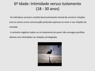 2ª Idade: Autonomia  versus Vergonha e Dúvida (18 meses – 3 anos)        Durante este estádio a criança vai aprender quais os seus privilégios, obrigações e limitações. Há por ela, uma necessidade de auto-controle e de aceitação do controle por parte das outras pessoas, desenvolvendo-se um senso de autonomia. O versus negativo deste estádio é a vergonha e a dúvida quando perde o senso de auto-controle, os pais contribuem neste processo ao usarem a vergonha na repressão da teimosia.  Vs