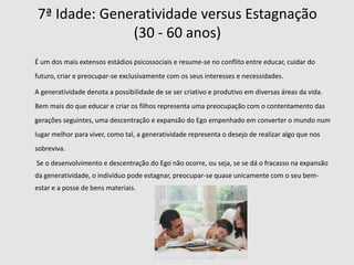 3ª Idade: Iniciativa  versus Culpa(3 – 6 anos) Nesta fase a criança encontra-se nitidamente mais avançada e mais organizada tanto a nível físico como mental. É a capacidade de planejar as suas tarefas e metas a atingir que a define como autónoma e por consequência a introduz nesta etapa. No entanto este estádio define-se também como perigoso, pois a criança procura exaustivamente e de uma forma entusiasta atingir as suas metas que implicam fantasias genitais e o uso de meios agressivos a manipulativos para alcançar a essas metas. 