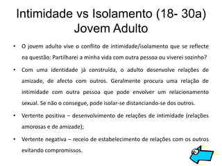 Intimidade vs Isolamento (18- 30a)
           Jovem Adulto
• O jovem adulto vive o conflito de intimidade/isolamento que se reflecte
   na questão: Partilharei a minha vida com outra pessoa ou viverei sozinho?

• Com uma identidade já construída, o adulto desenvolve relações de
   amizade, de afecto com outros. Geralmente procura uma relação de
   intimidade com outra pessoa que pode envolver um relacionamento
   sexual. Se não o consegue, pode isolar-se distanciando-se dos outros.

• Vertente positiva – desenvolvimento de relações de intimidade (relações
   amorosas e de amizade);

• Vertente negativa – receio de estabelecimento de relações com os outros
   evitando compromissos.
 
