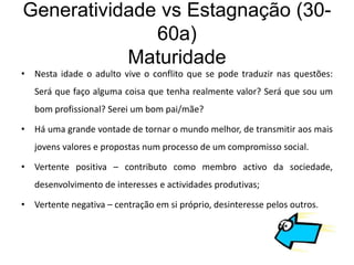 Generatividade vs Estagnação (30-
              60a)
           Maturidade
• Nesta idade o adulto vive o conflito que se pode traduzir nas questões:
   Será que faço alguma coisa que tenha realmente valor? Será que sou um
   bom profissional? Serei um bom pai/mãe?

• Há uma grande vontade de tornar o mundo melhor, de transmitir aos mais
   jovens valores e propostas num processo de um compromisso social.

• Vertente positiva – contributo como membro activo da sociedade,
   desenvolvimento de interesses e actividades produtivas;

• Vertente negativa – centração em si próprio, desinteresse pelos outros.
 