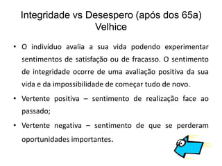 Integridade vs Desespero (após dos 65a)
                  Velhice
• O indivíduo avalia a sua vida podendo experimentar
  sentimentos de satisfação ou de fracasso. O sentimento
  de integridade ocorre de uma avaliação positiva da sua
  vida e da impossibilidade de começar tudo de novo.
• Vertente positiva – sentimento de realização face ao
  passado;
• Vertente negativa – sentimento de que se perderam
  oportunidades importantes.
 