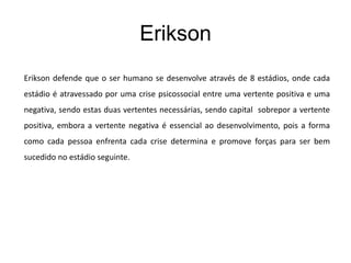 Erikson
Erikson defende que o ser humano se desenvolve através de 8 estádios, onde cada
estádio é atravessado por uma crise psicossocial entre uma vertente positiva e uma
negativa, sendo estas duas vertentes necessárias, sendo capital sobrepor a vertente
positiva, embora a vertente negativa é essencial ao desenvolvimento, pois a forma
como cada pessoa enfrenta cada crise determina e promove forças para ser bem
sucedido no estádio seguinte.
 