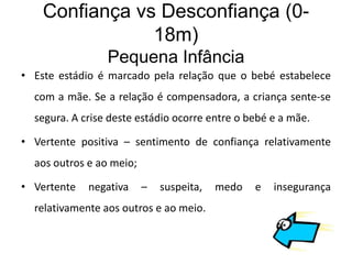 Confiança vs Desconfiança (0-
                18m)
                 Pequena Infância
• Este estádio é marcado pela relação que o bebé estabelece
  com a mãe. Se a relação é compensadora, a criança sente-se
  segura. A crise deste estádio ocorre entre o bebé e a mãe.

• Vertente positiva – sentimento de confiança relativamente
  aos outros e ao meio;

• Vertente   negativa     –   suspeita,   medo   e   insegurança
  relativamente aos outros e ao meio.
 
