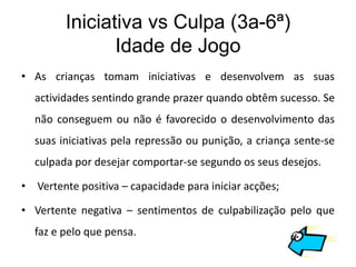 Iniciativa vs Culpa (3a-6ª)
                Idade de Jogo
• As crianças tomam iniciativas e desenvolvem as suas
  actividades sentindo grande prazer quando obtêm sucesso. Se
  não conseguem ou não é favorecido o desenvolvimento das
  suas iniciativas pela repressão ou punição, a criança sente-se
  culpada por desejar comportar-se segundo os seus desejos.

• Vertente positiva – capacidade para iniciar acções;

• Vertente negativa – sentimentos de culpabilização pelo que
  faz e pelo que pensa.
 