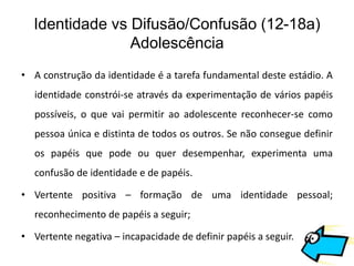 Identidade vs Difusão/Confusão (12-18a)
                Adolescência
• A construção da identidade é a tarefa fundamental deste estádio. A
   identidade constrói-se através da experimentação de vários papéis
   possíveis, o que vai permitir ao adolescente reconhecer-se como
   pessoa única e distinta de todos os outros. Se não consegue definir
   os papéis que pode ou quer desempenhar, experimenta uma
   confusão de identidade e de papéis.

• Vertente positiva – formação de uma identidade pessoal;
   reconhecimento de papéis a seguir;

• Vertente negativa – incapacidade de definir papéis a seguir.
 