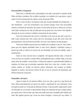 Generatividade x Estagnação
       Nesta fase, o indivíduo tem a preocupação com tudo o que pode ser gerado, desde
filhos até idéias e produtos. Ele se dedica à geração e ao cuidado com o que gerou, o que é
muito visível na transmissão dos valores sociais de pai para filho.
       Esta é a fase em que o ser humano sente que sua personalidade foi enriquecida – e
não modificada – com tais ensinamentos. Isso acontece porque existe uma necessidade
inerente ao homem de transmitir, de ensinar. É uma forma de fazer-se sobreviver, de fazer
valer todo o esforço de sua vida, de saber que tem um pouco de si nos outros. Isso impede a
absorção do ser em si mesmo e também a transmissão de uma cultura.
       Caso esta transmissão não ocorra, o indivíduo se dá conta de que tudo o que fez e
tudo o que construiu não valei a pena, não teve um porquê, já que não existe como dar
prosseguimento, seja em forma de um filho, um sócio, uma empresa ou uma pesquisa.
       Nesta fase também a pessoa tem um cuidado com a tradição e, por ser “mais velho”,
pensa que tem alguma autoridade sobre os mais novos. Quando o indivíduo começa a
pensar que pode se utilizar em excesso de sua autoridade, em nome do cuidado, surge o
autoritarismo.
       Cada vez mais esta fase tem se ampliado. Até algumas décadas atrás, a forma de
viver esta fase era casando e criando filhos, principalmente para a mulher. Hoje, com uma
gama maior de escolhas a serem feitas, as formas de expressar a generatividade também se
ampliam, de forma que as principais aquisições desta fase, como dar e receber, criar e
manter, podem ser vividas em diversos planos relacionais, não somente na família.
Segundo os autores, são diversas formas de não se cair no marasmo da lamentação, que
Erikson chama de estagnação.


Integridade x desespero
       Agora é tempo do ser humano refletir, rever sua vida, o que fez, o que deixou de
fazer. Pensa principalmente em termos de ordem e significado de suas realizações. Essa
retrospectiva pode ser vivenciada de diferentes formas. A pessoa pode simplesmente entrar
em desespero ao ver a morte se aproximando. Surge um sentimento de que o tempo acabou,
que agora resta o fim de tudo, que nada mais pode fazer pela sociedade, pela família, por
nada. São aquelas pessoas que vivem em eterna nostalgia e tristeza por sua velhice. A
 