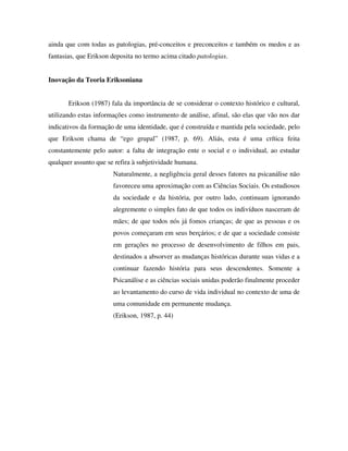 ainda que com todas as patologias, pré-conceitos e preconceitos e também os medos e as
fantasias, que Erikson deposita no termo acima citado patologias.


Inovação da Teoria Eriksoniana


       Erikson (1987) fala da importância de se considerar o contexto histórico e cultural,
utilizando estas informações como instrumento de análise, afinal, são elas que vão nos dar
indicativos da formação de uma identidade, que é construída e mantida pela sociedade, pelo
que Erikson chama de “ego grupal” (1987, p. 69). Aliás, esta é uma crítica feita
constantemente pelo autor: a falta de integração ente o social e o individual, ao estudar
qualquer assunto que se refira à subjetividade humana.
                       Naturalmente, a negligência geral desses fatores na psicanálise não
                       favoreceu uma aproximação com as Ciências Sociais. Os estudiosos
                       da sociedade e da história, por outro lado, continuam ignorando
                       alegremente o simples fato de que todos os indivíduos nasceram de
                       mães; de que todos nós já fomos crianças; de que as pessoas e os
                       povos começaram em seus berçários; e de que a sociedade consiste
                       em gerações no processo de desenvolvimento de filhos em pais,
                       destinados a absorver as mudanças históricas durante suas vidas e a
                       continuar fazendo história para seus descendentes. Somente a
                       Psicanálise e as ciências sociais unidas poderão finalmente proceder
                       ao levantamento do curso de vida individual no contexto de uma de
                       uma comunidade em permanente mudança.
                       (Erikson, 1987, p. 44)
 