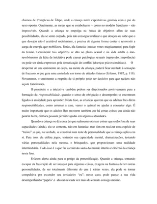 chamou de Complexo de Édipo, onde a criança nutre expectativas genitais com o pai do
sexo oposto. Geralmente, as metas que se estabelecem – como no modelo freudiano – são
impossíveis. Quando a criança se empolga na busca de objetivos além de suas
possibilidades, ela se sente culpada, pois não consegue realizar o que desejou ou sabe que o
que desejou não é aceitável socialmente, e precisa de alguma forma conter e reinvestir a
carga de energia que mobilizou. Então, ela fantasia (muitas vezes magicamente) para fugir
da tensão. Geralmente tais objetivos se dão no plano sexual e na vida adulta o não-
resolvimento da falta de iniciativa pode causar patologias sexuais (repressão, impotência)
ou pode ser ainda expressos pela somatização do conflito (doenças psicossomáticas).     O
despertar de um sentimento de culpa, na mente da criança, poderá ficar atrelado à sensação
de fracasso, o que gera uma ansiedade em torno de atitudes futuras (Erikson, 1987, p. 119).
Novamente, o sentimento a respeito de si próprio pode ser decisivo para que rackets não
sejam fomentados.
       O propósito e a iniciativa também podem ser direcionados positivamente para a
formação da responsabilidade, quando o senso de obrigação e desempenho se encontram
ligados à ansiedade para aprender. Nesta fase, as crianças querem que os adultos lhes dêem
responsabilidades, como arrumar a casa, varrer o quintal ou ajudar a consertar algo. É
muito importante que os adultos lhes mostrem também que há certas coisas que ainda não
podem fazer, embora possam permitir ajudas em algumas atividades.
       Quando a criança se dá conta de que realmente existem coisas que estão fora de suas
capacidades (ainda), ela se contenta, não em fantasiar, mas sim em realizar uma espécie de
“treino”, o que, na verdade, se constitui num teste de personalidade que a criança aplica em
si. Para isso, ela utiliza jogos, testando sua capacidade mental, dramatizações, testando
várias personalidades nela mesma, e brinquedos, que proporcionam uma realidade
intermediária. Tudo isso é o que faz a conexão sadia do mundo interno e externo da criança
nesta fase.
       Erikson alerta ainda para o perigo da personificação. Quando a criança, tentando
escapar da frustração de ser incapaz para algumas coisas, exagera na fantasia de ter outras
personalidades, de ser totalmente diferente do que é várias vezes, ela pode se tornar
compulsiva por esconder seu verdadeiro “eu”; nesse caso, pode passar a sua vida
desempenhando “papéis”,e afastar-se cada vez mais do contato consigo mesmo.
 