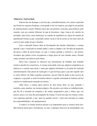 Diligência x Inferioridade
       Erikson deu um destaque a esta fase que, contraditoriamente, foi a menos explorada
por Freud (no esquema freudiano, corresponde à fase de Latência, por julgá-la um período
de adormecimento sexual). Podemos dizer que este período é marcado, peara Erikson, pelo
controle, mas um controle diferente do que já discutimos. Aqui, trata-se do controle da
atividade, tanto física como intelectual, no sentido de equilibrá-la às regras do método de
aprendizado formal, já que o principal contato social se dá na escola ou em outro meio de
convívio mais amplo do que o familiar.
       Com a educação formal, além do desempenho das funções intelectuais, a criança
aprende o que é valorizado no mundo adulto, e tenta se adaptar a ele. Da idéia de propósito,
ela passa à idéia de perseverança, ou seja, a criança aprende a valorizar e, até mesmo,
reconhece que podem existir recompensas a longo prazo de suas atitudes atuais, fazendo
surgir, portanto, um interesse pelo futuro.
       Nesta fase, começam os interesses por instrumentos de trabalho, pois trabalho
remete à questão da competência. A criança nesta idade sente que adquiriu competência ao
dedicar-se e concluir uma tarefa, e sente que adquiriu habilidade se tal tarefa foi realizada
satisfatoriamente. Este prazer de realização é o que dá forças para o ego não regredir nem
se sentir inferior. Se falhas seguidas ocorrerem, seja por falta de ajuda ou por excesso de
exigência, o ego pode se sentir levemente inferior e regredir, retornando às fantasias da fase
anterior ou simplesmente entrando em inércia.
       Além disso, a criança agora precisa de uma forma ideal, ou seja, regulada e
metódica, para canalizar sua energia psíquica. Ela encontra esta forma no trabalho/estudo,
que lhe dá a sensação de conquista e de ordem, preparando-o para o futuro, que, aos
poucos, passa a ser uma das preocupações da criança. É nesta fase que ela começa a dizer,
com segurança aparente, o que “quer ser quando crescer”, como uma iniciação no campo
das responsabilidades e dos planejamentos.
       A ordem e as formas técnicas passam a ser importantes para as crianças desta fase.
Mas Erikson alerta para o formalismo, ou seja, a repetição obsessiva de formalidades sem
 