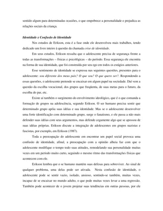 sentido algum para determinadas ocasiões, o que empobrece a personalidade e prejudica as
relações sociais da criança.


Identidade x Confusão de Identidade
       Nos estudos de Erikson, esta é a fase onde ele desenvolveu mais trabalhos, tendo
dedicado um livro inteiro à questão da chamada crise de identidade.
       Em seus estudos, Erikson ressalta que o adolescente precisa de segurança frente a
todas as transformações – físicas e psicológicas – do período. Essa segurança ele encontra
na forma de sua identidade, que foi construída por seu ego em todos os estágios anteriores.
       Esse sentimento de identidade se expressa nas seguintes questões, presentes para o
adolescente: sou diferente dos meus pais? O que sou? O que quero ser?. Respondendo a
essas questões, o adolescente pretende se encaixar em algum papel na sociedade. Daí vem a
questão da escolha vocacional, dos grupos que freqüenta, de suas metas para o futuro, da
escolha do par, etc.
       Existe aí também o surgimento do envolvimento ideológico, que é o que comanda a
formação de grupos na adolescência, segundo Erikson. O ser humano precisa sentir que
determinado grupo apóia suas idéias e sua identidade. Mas se o adolescente desenvolver
uma forte identificação com determinado grupo, surge o fanatismo, e ele passa a não mais
defender suas idéias com seus argumentos, mas defende cegamente algo que se apossou de
suas idéias próprias. Erikson discute a integração de adolescentes em grupos nazistas e
fascistas, por exemplo, em Erikson (1987).
       Toda a preocupação do adolescente em encontrar um papel social provoca uma
confusão de identidade, afinal, a preocupação com a opinião alheia faz com que o
adolescente modifique o tempo todo suas atitudes, remodelando sua personalidade muitas
vezes em um período muito curto, seguindo o mesmo ritmo das transformações físicas que
acontecem com ele.
       Erikson lembra que o se humano mantém suas defesas para sobreviver. Ao sinal de
qualquer problema, uma delas pode ser ativada.          Nesta confusão de identidade, o
adolescente pode se sentir vazio, isolado, ansioso, sentindo-se também, muitas vezes,
incapaz de se encaixar no mundo adulto, o que pode muitas vezes levar a uma regressão.
Também pode acontecer de o jovem projetar suas tendências em outras pessoas, por ele
 
