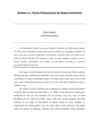 Erikson e a Teoria Psicossocial do Desenvolvimento




                                     Elaine Rabello
                                   José Silveira passos




       Erik Homburger Erikson nasceu em Frankfurt, Alemanha, em 1902 (vindo a falecer
em 1994). Tento inicialmente optado pela carreira artística, foi convidado a trabalhar em
uma escola para pacientes submetidos à psicanálise, entrando então em contato com o
grupo de Anna Freud. Em 1933, quando se casou com uma canadense, mudou-se para os
Estados Unidos, continuando seus estudos em Psicanálise, tornando-se o primeiro
psicanalista infantil americano.


       Sem negar a teoria freudiana sobre desenvolvimento psicossexual, Erikson mudou o
enfoque desta para o problema da identidade e das crises do ego, ancorado em um contexto
sociocultural. O estudo da identidade tornou-se estratégico para o autor, que viveu em uma
época onde a Psicanálise deslocava o foco do id e das motivações inconscientes para os
conflitos do ego.
       Na verdade, é preciso considerar que as mudanças de enfoque na teoria psicanalítica
ocorreram antes da morte de Freud (Hall et. al., 2000). O que havia de ser contestado e
modificado foi feito por seus discípulos em sua presença. Esta foi a causa de tantas
dissidências em seu círculo de estudos. Jung e Adler são exemplos daqueles que foram
excluídos de seu grupo ao discordarem de alguns pontos da teoria freudiana ou
simplesmente por terem mudado o foco de estudo. Após a morte de Freud, a Psicanálise
sofreu uma espécie de ampliação. Algumas idéias foram redefinidas, outras suprimidas,
 