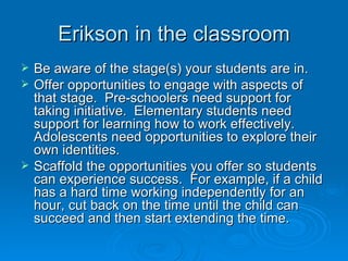 Erikson in the classroom
   Be aware of the stage(s) your students are in.
   Offer opportunities to engage with aspects of
    that stage. Pre-schoolers need support for
    taking initiative. Elementary students need
    support for learning how to work effectively.
    Adolescents need opportunities to explore their
    own identities.
   Scaffold the opportunities you offer so students
    can experience success. For example, if a child
    has a hard time working independently for an
    hour, cut back on the time until the child can
    succeed and then start extending the time.
 
