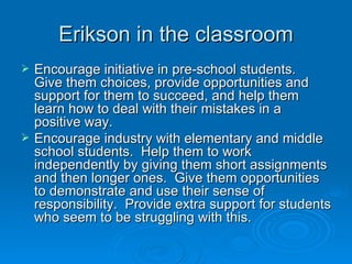 Erikson in the classroom
   Encourage initiative in pre-school students.
    Give them choices, provide opportunities and
    support for them to succeed, and help them
    learn how to deal with their mistakes in a
    positive way.
   Encourage industry with elementary and middle
    school students. Help them to work
    independently by giving them short assignments
    and then longer ones. Give them opportunities
    to demonstrate and use their sense of
    responsibility. Provide extra support for students
    who seem to be struggling with this.
 