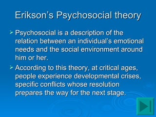 Erikson’s Psychosocial theory
 Psychosocial is a description of the
  relation between an individual’s emotional
  needs and the social environment around
  him or her.
 According to this theory, at critical ages,
  people experience developmental crises,
  specific conflicts whose resolution
  prepares the way for the next stage.
 