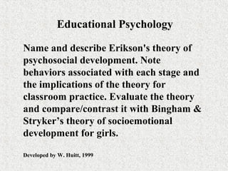 Educational Psychology

Name and describe Erikson's theory of
psychosocial development. Note
behaviors associated with each stage and
the implications of the theory for
classroom practice. Evaluate the theory
and compare/contrast it with Bingham &
Stryker’s theory of socioemotional
development for girls.

Developed by W. Huitt, 1999
 