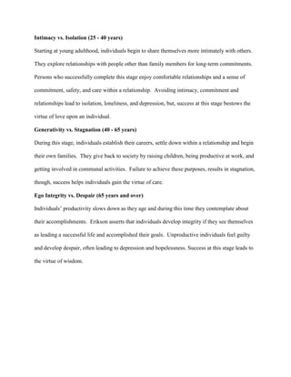 Intimacy vs. Isolation (25 - 40 years)
Starting at young adulthood, individuals begin to share themselves more intimately with others.
They explore relationships with people other than family members for long-term commitments.
Persons who successfully complete this stage enjoy comfortable relationships and a sense of
commitment, safety, and care within a relationship. Avoiding intimacy, commitment and
relationships lead to isolation, loneliness, and depression, but, success at this stage bestows the
virtue of love upon an individual.
Generativity vs. Stagnation (40 - 65 years)
During this stage, individuals establish their careers, settle down within a relationship and begin
their own families. They give back to society by raising children, being productive at work, and
getting involved in communal activities. Failure to achieve these purposes, results in stagnation,
though, success helps individuals gain the virtue of care.
Ego Integrity vs. Despair (65 years and over)
Individuals’ productivity slows down as they age and during this time they contemplate about
their accomplishments. Erikson asserts that individuals develop integrity if they see themselves
as leading a successful life and accomplished their goals. Unproductive individuals feel guilty
and develop despair, often leading to depression and hopelessness. Success at this stage leads to
the virtue of wisdom.
 