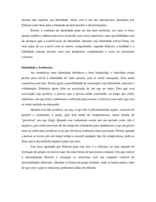 mesmo não suportar sua identidade. Aliás, este é um dos mecanismos apontados por
Erikson como base para a formação de preconceitos e discriminações.
Porém, a confusão de identidade pode ter um bom desfecho: em meio á crise,
quanto melhor o adolescente tiver resolvido suas crises anteriores, mais possibilidades terá
de alcançar aqui a estabilização da identidade. Quando esta identidade estiver firme, ele
será capaz de ser estável com os outros, conquistando, segundo Erikson, a lealdade e a
fidelidade consigo mesmo, com seus propósitos, conquistando o senso de identidade
contínua.
Intimidade x Isolamento
Ao estabelecer uma identidade definitiva e bem fortalecida, o indivíduo estará
pronto para uni-la à identidade de outra pessoa, sem se sentir ameaçado. Esta união
caracteriza esta fase. Existe agora a possibilidade de associação com intimidade, parceira e
colaboração. Podemos agora falar na associação de um ego ao outro. Para que essa
associação seja positiva, é preciso que a pessoa tenha construído, ao longo dos ciclos
anteriores, um ego forte e autônomo o suficiente para aceitar o convívio com outro ego sem
se sentir anulado ou ameaçado.
Quando isso não acontece, ou seja, o ego não é suficientemente seguro, a pessoa irá
preferir o isolamento à união, pois terá medo de compromissos, numa atitude de
“preservar” seu ego frágil. Quando esse isolamento ocorre por um período curto, não é
negativo, pois todos precisam de um tempo de isolamento para amadurecer o ego um pouco
mais ou então para certificar-se de que ele busca realmente uma associação. Porém, quando
a pessoa se recusa por um longo tempo a assumir qualquer tipo de compromisso, pode-se
dizer que é um desfecho negativo para sua crise.
Um risco apontado por Erikson para esta fase é o elitismo, ou seja, quando há
formação de grupos exclusivos que são uma forma de narcisismo comunal. Um ego estável
é minimamente flexível e consegue se relacionar com um conjunto variável de
personalidades diferentes. Quando se forma um grupo fechado, onde se limita muito o tipo
de ego com o qual se relaciona, poderemos falar em elitismo.
 