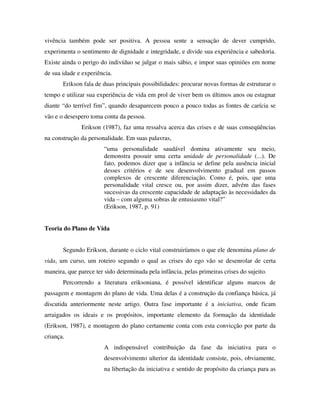 vivência também pode ser positiva. A pessoa sente a sensação de dever cumprido,
experimenta o sentimento de dignidade e integridade, e divide sua experiência e sabedoria.
Existe ainda o perigo do indivíduo se julgar o mais sábio, e impor suas opiniões em nome
de sua idade e experiência.
Erikson fala de duas principais possibilidades: procurar novas formas de estruturar o
tempo e utilizar sua experiência de vida em prol de viver bem os últimos anos ou estagnar
diante “do terrível fim”, quando desaparecem pouco a pouco todas as fontes de carícia se
vão e o desespero toma conta da pessoa.
Erikson (1987), faz uma ressalva acerca das crises e de suas conseqüências
na construção da personalidade. Em suas palavras,
“uma personalidade saudável domina ativamente seu meio,
demonstra possuir uma certa unidade de personalidade (...). De
fato, podemos dizer que a infância se define pela ausência inicial
desses critérios e de seu desenvolvimento gradual em passos
complexos de crescente diferenciação. Como é, pois, que uma
personalidade vital cresce ou, por assim dizer, advém das fases
sucessivas da crescente capacidade de adaptação às necessidades da
vida – com alguma sobras de entusiasmo vital?”
(Erikson, 1987, p. 91)
Teoria do Plano de Vida
Segundo Erikson, durante o ciclo vital construiríamos o que ele denomina plano de
vida, um curso, um roteiro segundo o qual as crises do ego vão se desenrolar de certa
maneira, que parece ter sido determinada pela infância, pelas primeiras crises do sujeito.
Percorrendo a literatura eriksoniana, é possível identificar alguns marcos de
passagem e montagem do plano de vida. Uma delas é a construção da confiança básica, já
discutida anteriormente neste artigo. Outra fase importante é a iniciativa, onde ficam
arraigados os ideais e os propósitos, importante elemento da formação da identidade
(Erikson, 1987), e montagem do plano certamente conta com esta convicção por parte da
criança.
A indispensável contribuição da fase da iniciativa para o
desenvolvimento ulterior da identidade consiste, pois, obviamente,
na libertação da iniciativa e sentido de propósito da criança para as
 