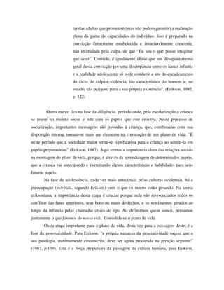 tarefas adultas que prometem (mas não podem garantir) a realização
plena da gama de capacidades do indivíduo. Isso é preparado na
convicção firmemente estabelecida e invariavelmente crescente,
não intimidada pela culpa, de que “Eu sou o que posso imaginar
que serei”. Contudo, é igualmente óbvio que um desapontamento
geral dessa convicção por uma discrepância entre os ideais infantis
e a realidade adolescente só pode conduzir a um desencadeamento
do ciclo de culpa-e-violência, tão característico do homem e, no
estudo, tão perigoso para a sua própria existência”. (Erikson, 1987,
p. 122)
Outro marco fica na fase da diligência, período onde, pela escolarização,a criança
se insere no mundo social e lida com os papéis que este envolve. Neste processo de
socialização, importantes mensagens são passadas à criança, que, combinadas com sua
disposição interna, tornam-se mais um elemento na construção de um plano de vida. “É
neste período que a sociedade maior torna-se significativa para a criança ao admiti-la em
papéis preparatórios” (Erikson, 1987). Aqui vemos a importância clara das relações sociais
na montagem do plano de vida, porque, é através da aprendizagem de determinados papéis,
que a criança vai antecipando e exercitando alguns características e habilidades para seus
futuros papéis.
Na fase da adolescência, cada vez mais antecipada pelas culturas ocidentais, há a
preocupação (mórbida, segundo Erikson) com o que os outros estão pesando. Na teoria
eriksoniana, a importância desta etapa é crucial porque nela são revivenciados todos os
conflitos das fases anteriores, seus bons ou maus desfechos, e os sentimentos gerados ao
longo da infância pelas chamadas crises do ego. Ao definirmos quem somos, pensamos
juntamente o que faremos de nossa vida. Consolida-se o plano de vida.
Outra etapa importante para o plano de vida, desta vez para a passagem deste, é a
fase da generatividade. Para Erikson, “a própria natureza da generatividade sugere que a
sua patologia, minimamente circunscrita, deve ser agora procurada na geração seguinte”
(1987, p.139). Esta é a força propulsora da passagem da cultura humana, para Erikson,
 