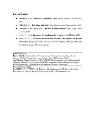 BIBLIOGRAFIA:
• ERIKSON, E. H. Identidade, Juventude e Crise. Rio de Janeiro: Zahar editores,
1976.
• ERIKSON, E. H. Infância e Sociedade. 2ª ed. Rio de Janeiro: Zahar editores, 1987.
• ERIKSON, E. H. e ERIKSON, J. O ciclo da vida completo. Porto Alegre: Artes
Médicas, 1998.
• HALL, C. et. Alli. Teorias da Personalidade. Porto Alegre: Artes Médicas, 2000.
• RABELLO, E. T. Personalidade: estrutura, dinâmica e formação – um recorte
eriksoniano. Escola Politécnica de Saúde Joaquim Venâncio, Fundação Oswaldo
Cruz, Rio de Janeiro 2001. (monografia).
Sobre os autores:
Elaine Rabello: Graduanda em Psicologia pela Universidade do Estado do Rio de
Janeiro, Analista Transacional em Formação - Curso 202 na Área Clínica
José Silveira Passos: Psicólogo (CRP-05/18842), Psicoterapeuta, Analista Transacional
(Membro Didata em Formação da UNAT-BR), Master em Ecologia Humana (Escola de
Ecologia Humana - Argentina), Consultor Organizacional e Engenheiro
Como citar este artigo?
RABELLO, E.T. e PASSOS, J. S. Erikson e a teoria psicossocial do desenvolvimento.
Disponível em <http://www.josesilveira.com> no dia xx de xxxxxx de xxxx.
 