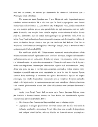 mas, em sua maioria, até mesmo por decorrência do contato da Psicanálise com a
Psicologia, foram estendidas.
Um avanço da teoria freudiana que é, sem dúvida, da maior importância para o
estudo do humano no século XX, é o foco no ego. Em Freud, o ego aparece como sistema
muitas vezes subserviente ao id. Anna Freud, filha de Sigmund Freud, dando continuidade
aos seus estudos, atribuiu ao ego uma característica de mais autonomia, com um maior
poder de decisão e de atuação. Anna também ampliou os mecanismos de defesa de sete
para dez., atribuindo a eles um caráter menos patológico do que Freud o fizera. Com sua
teoria, Anna Freud também transformou os estágios psicossexuais de seu pai em estágios de
busca de domínio do ego, dando a base para os estudos de Erik Erikson. Esta fase na
Psicanálise ficou conhecida como época da “Psicologia do Ego”, onde se diminuía a ênfase
no inconsciente (Hall, et. al., 2000).
Em meados do século XX, Erikson começa a construir sua teoria psicossocial do
desenvolvimento humano, repensando vários conceitos de Freud, sempre considerando o
ser humano como um ser social, antes de tudo, um ser que vive em grupo e sofre a pressão
e a influência deste. A partir desta consideração, Erikson formula sua teoria de forma a
deixar duas importantes contribuições à Psicanálise, segundo Hall e colaboradores (2000):
deixa uma teoria na qual o ego tem uma concepção ampliada e realiza estudos psico-
históricos, exemplificando sua teoria psicossocial no curso de vida de algumas figuras
famosas. Essa metodologia é totalmente nova para a Psicanálise da época e na própria
psicologia, pois estudos longitudinais eram muito raros e complexos de serem realizados
(ainda o são hoje), embora se mostrem como um excelente método de validar teorias como
a de Erikson, que trabalham o clico vital como um contínuo onde cada fase influencia a
seguinte.
Assim como Freud, Piaget, Sullivan, entre ouras figuras da época, Erikson optou
por distribuir o desenvolvimento humano em fases. Porém, seu modelo detém algumas
características peculiares (Rabello, 2001):
• Desviou-se o foco fundamental da sexualidade para as relações sociais;
• A proposta os estágios psicossociais envolvem outras artes do ciclo vital além da
infância, ampliando a proposta de Freud. Não existe uma negação da importância
dos estágios infantil (afinal, neles se dá todo um desenvolvimento psicológico e
 