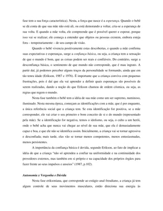 fase tem a sua força característica). Nesta, a força que nasce é a esperança. Quando o bebê
se dá conta de que sua mãe não está ali, ou está demorando a voltar, cria-se a esperança de
sua volta. E quando a mãe volta, ele compreende que é possível querer e esperar, porque
isso vai se realizar; ele começa a entender que objetos ou pessoas existem, embora esteja
fora – temporariamente – de seu campo de visão.
Quando o bebê vivencia positivamente estas descobertas, e quando a mãe confirma
suas expectativas e esperanças, surge a confiança básica, ou seja, a criança tem a sensação
de que o mundo é bom, que as coisas podem ser reais e confiáveis. Do contrário, surge a
desconfiança básica, o sentimento de que mundo não corresponde, que é mau ingrato. A
partir daí, já podemos perceber alguns traços da personalidade se formando, ainda que em
tão tenra idade (Erikson, 1987 e 1976). É importante que a criança conviva com pequenas
frustrações, pois é daí que ela vai aprender a definir quais esperanças são possíveis de
serem realizadas, dando a noção do que Erikson chamou de ordem cósmica, ou seja, as
regras que regem o mundo.
Nesta fase também o bebê tem a idéia de sua mãe como um ser supremo, numinoso,
iluminado. Nesta mesma época, começam as identificações com a mãe, que é por enquanto,
a única referência social que a criança tem. Se esta identificação for positiva, se a mãe
corresponder, ele vai criar o seu primeiro e bom conceito de si e do mundo (representado
pela mãe). Se a identificação for negativa, temos o idolismo, ou seja, o culto a um herói,
onde o bebê acha que nunca vai chegar ao nível de sua mãe, que ela é demasiadamente
capaz e boa, e que ele não se identifica assim. Inicialmente, a criança vai se tornar agressiva
e desconfiada; mais tarde, elas vão se tornar menos competentes, menos entusiasmadas,
menos persistentes.
A importância da confiança básica é devida, segundo Erikson, ao fato de implicar a
idéia de que a criança “não só aprendeu a confiar na uniformidade e na continuidade dos
provedores externos, mas também em si próprio e na capacidade dos próprios órgãos para
fazer frente ao seus impulsos e anseios” (1987, p.102).
Autonomia x Vergonha e Dúvida
Nesta fase eriksoniana, que corresponde ao estágio anal freudiano, a criança já tem
algum controle de seus movimentos musculares, então direciona sua energia às
 