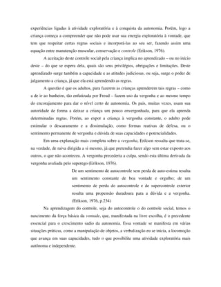 experiências ligadas à atividade exploratória e à conquista da autonomia. Porém, logo a
criança começa a compreender que não pode usar sua energia exploratória à vontade, que
tem que respeitar certas regras sociais e incorporá-las ao seu ser, fazendo assim uma
equação entre manutenção muscular, conservação e controle (Erikson, 1976).
A aceitação deste controle social pela criança implica no aprendizado – ou no início
deste – do que se espera dela, quais são seus privilégios, obrigações e limitações. Deste
aprendizado surge também a capacidade e as atitudes judiciosas, ou seja, surge o poder de
julgamento a criança, já que ela está aprendendo as regras.
A questão é que os adultos, para fazerem as crianças aprenderem tais regras – como
a de ir ao banheiro, tão enfatizada por Freud – fazem uso da vergonha e ao mesmo tempo
do encorajamento para dar o nível certo de autonomia. Os pais, muitas vezes, usam sua
autoridade de forma a deixar a criança um pouco envergonhada, para que ela aprenda
determinadas regras. Porém, ao expor a criança à vergonha constante, o adulto pode
estimular o descaramento e a dissimulação, como formas reativas de defesa, ou o
sentimento permanente de vergonha e dúvida de suas capacidades e potencialidades.
Em uma explanação mais completa sobre a vergonha, Erikson ressalta que trata-se,
na verdade, de raiva dirigida a si mesmo, já que pretendia fazer algo sem estar exposto aos
outros, o que não aconteceu. A vergonha precederia a culpa, sendo esta última derivada da
vergonha avaliada pelo superego (Erikson, 1976).
De um sentimento de autocontrole sem perda de auto-estima resulta
um sentimento constante de boa vontade e orgulho; de um
sentimento de perda do autocontrole e de supercontrole exterior
resulta uma propensão duradoura para a dúvida e a vergonha.
(Erikson, 1976, p.234)
Na aprendizagem do controle, seja do autocontrole o do controle social, temos o
nascimento da força básica da vontade, que, manifestada na livre escolha, é o precedente
essencial para o crescimento sadio da autonomia. Essa vontade se manifesta em várias
situações práticas, como a manipulação de objetos, a verbalização eu se inicia, a locomoção
que avança em suas capacidades, tudo o que possibilite uma atividade exploratória mais
autônoma e independente.
 